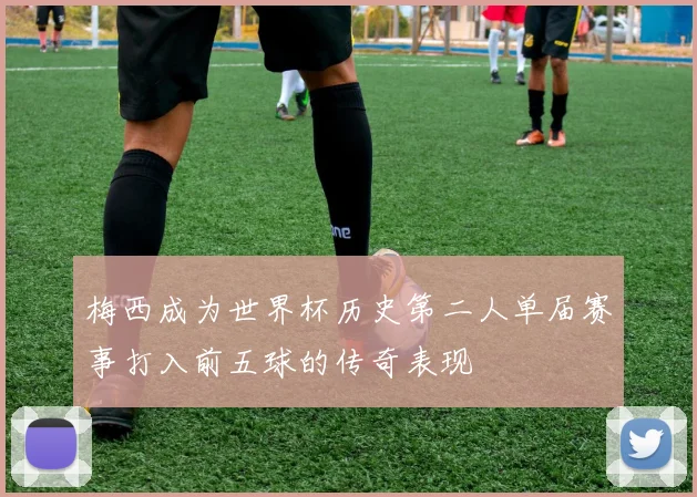 梅西成为世界杯历史第二人单届赛事打入前五球的传奇表现