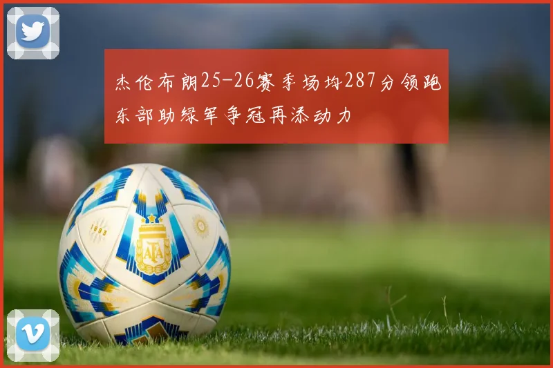 杰伦布朗25-26赛季场均287分领跑东部助绿军争冠再添动力