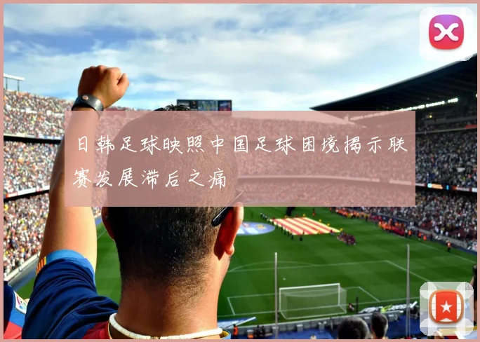 日韩足球映照中国足球困境揭示联赛发展滞后之痛