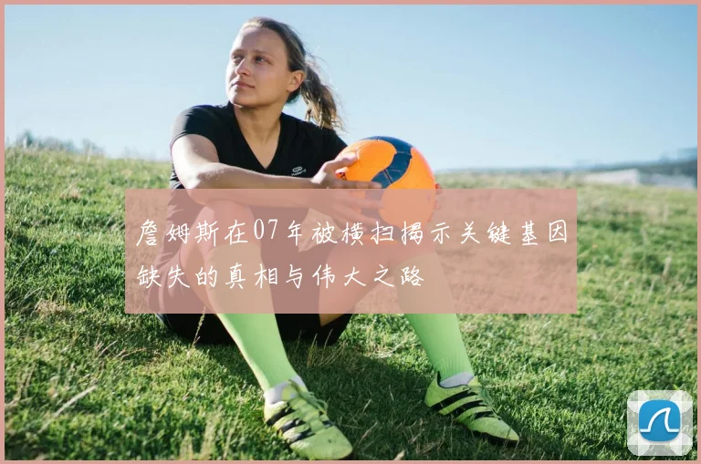 詹姆斯在07年被横扫揭示关键基因缺失的真相与伟大之路