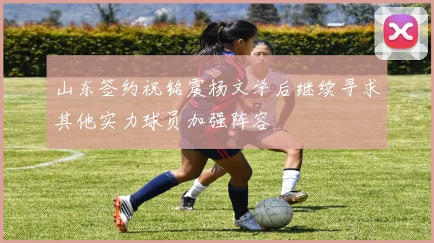 山东签约祝铭震杨文学后继续寻求其他实力球员加强阵容
