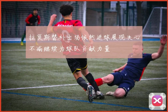 拉莫斯替补出场依然进球展现决心不减继续为球队贡献力量