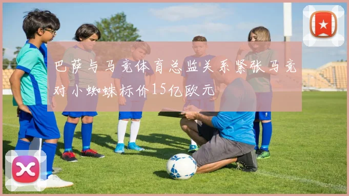 巴萨与马竞体育总监关系紧张马竞对小蜘蛛标价15亿欧元