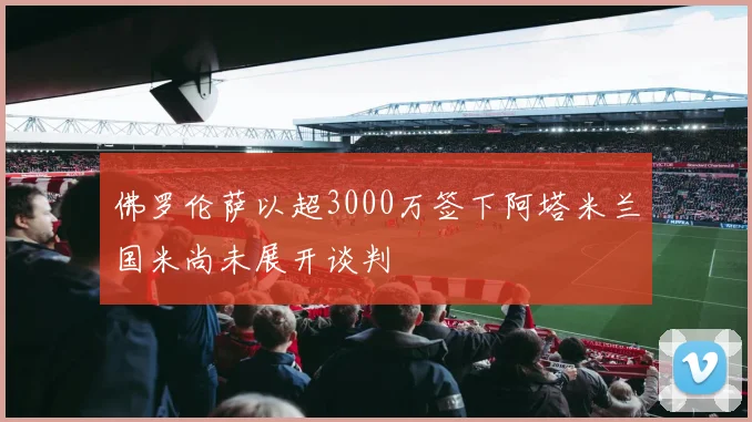 佛罗伦萨以超3000万签下阿塔米兰国米尚未展开谈判