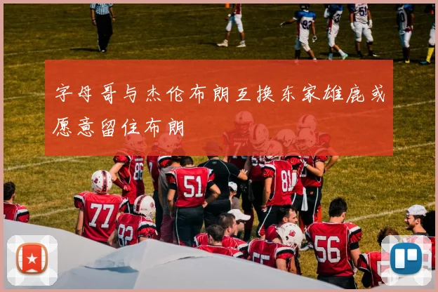 字母哥与杰伦布朗互换东家雄鹿或愿意留住布朗