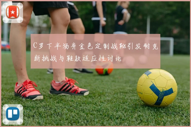 C罗下半场弃金色定制战靴引发耐克新挑战与鞋款适应性讨论