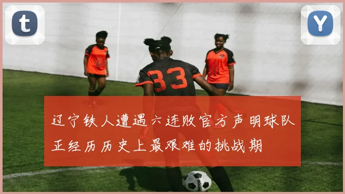 辽宁铁人遭遇六连败官方声明球队正经历历史上最艰难的挑战期