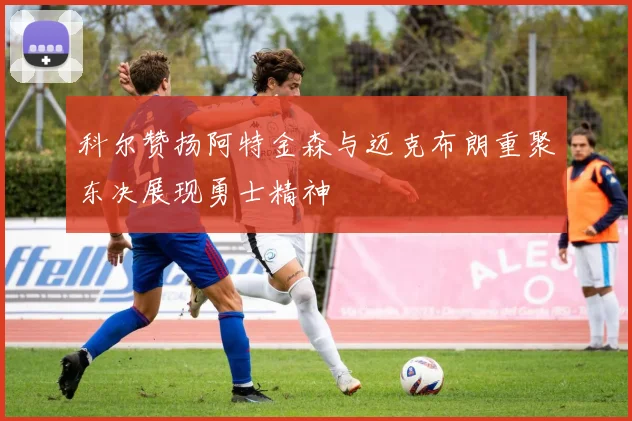 科尔赞扬阿特金森与迈克布朗重聚东决展现勇士精神