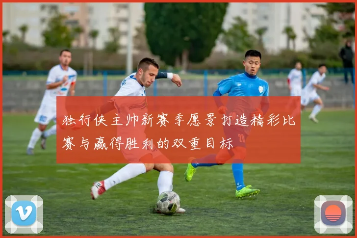 独行侠主帅新赛季愿景打造精彩比赛与赢得胜利的双重目标