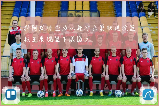 科阿皮特全力以赴冲击夏联进攻篮板王展现篮下威慑力