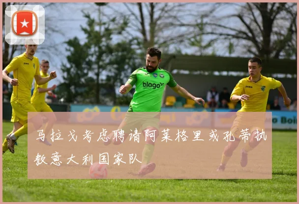 马拉戈考虑聘请阿莱格里或孔蒂执教意大利国家队