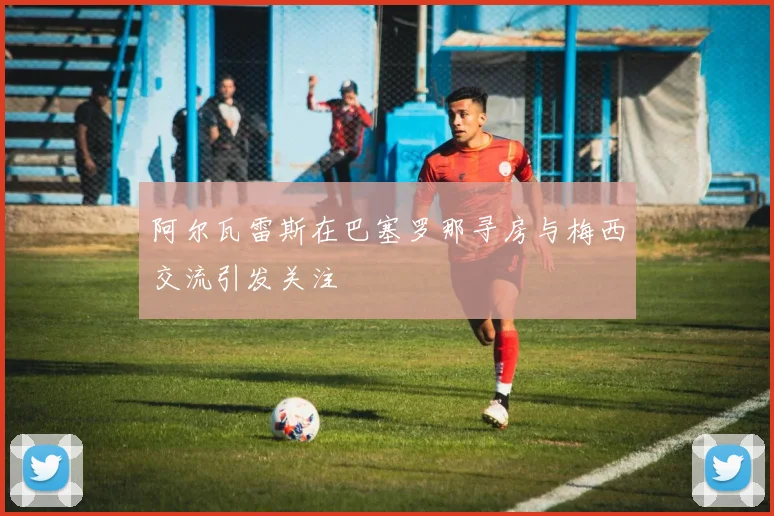 阿尔瓦雷斯在巴塞罗那寻房与梅西交流引发关注
