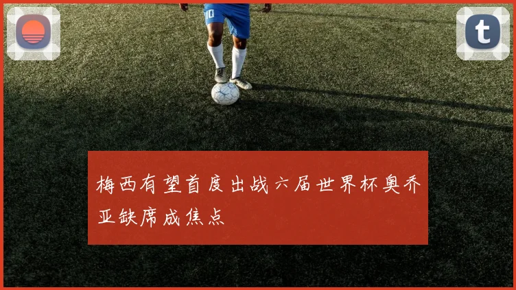 梅西有望首度出战六届世界杯奥乔亚缺席成焦点