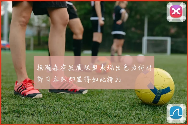 杨瀚森在发展联盟表现出色为何对阵日本队却显得如此挣扎