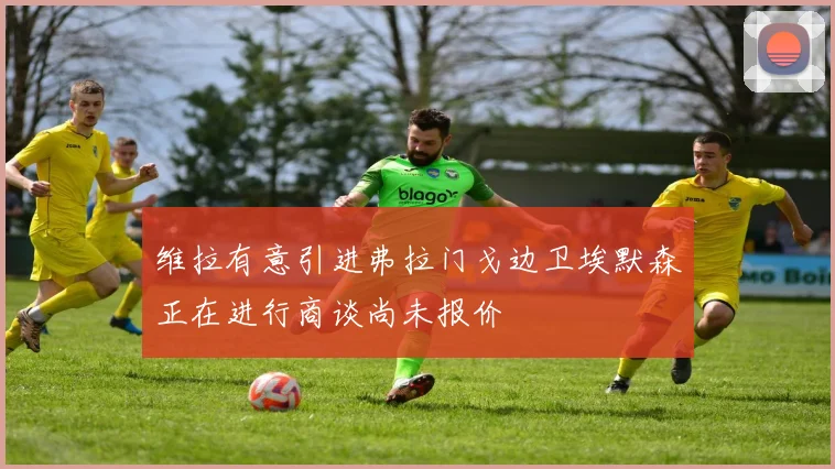 维拉有意引进弗拉门戈边卫埃默森正在进行商谈尚未报价