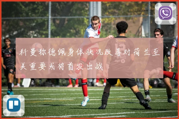科曼称德佩身体状况改善对荷兰至关重要或将首发出战