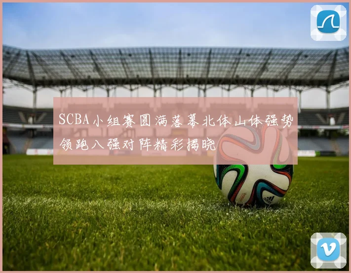 SCBA小组赛圆满落幕北体山体强势领跑八强对阵精彩揭晓
