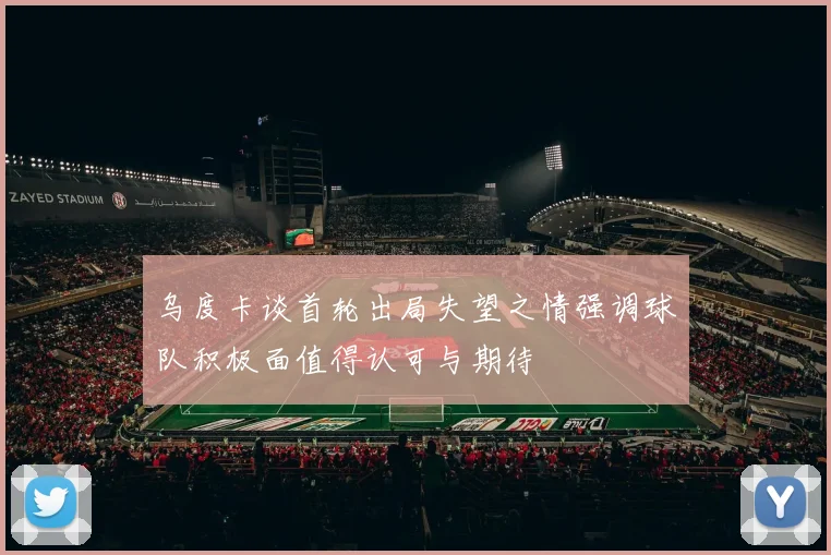 乌度卡谈首轮出局失望之情强调球队积极面值得认可与期待