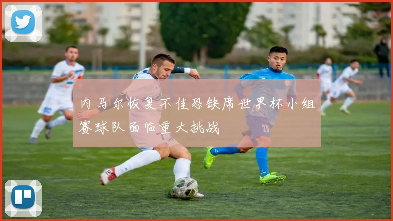 内马尔恢复不佳恐缺席世界杯小组赛球队面临重大挑战