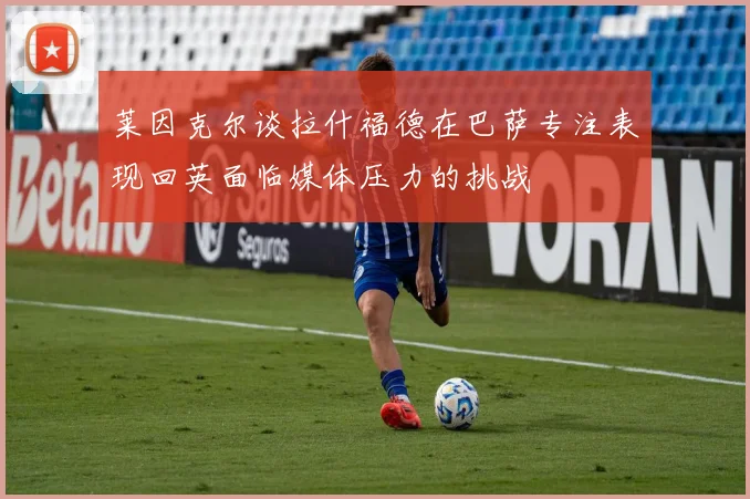 莱因克尔谈拉什福德在巴萨专注表现回英面临媒体压力的挑战