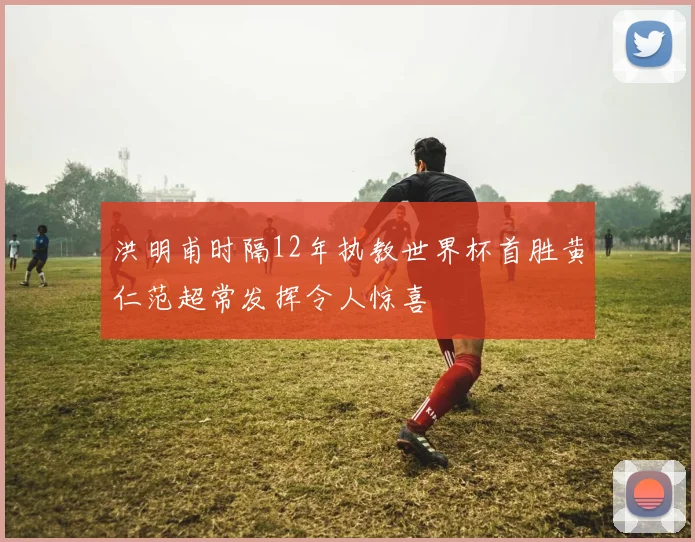 洪明甫时隔12年执教世界杯首胜黄仁范超常发挥令人惊喜