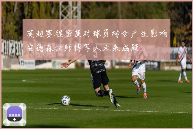 英超赛程密集对球员转会产生影响安德森拉师傅等人未来成疑