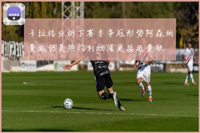 卡拉格分析下赛季争冠形势阿森纳曼城仍是热门利物浦更接近曼联