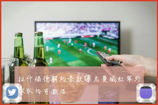 拉什福德解约条款曝光曼城红军外球队均可激活