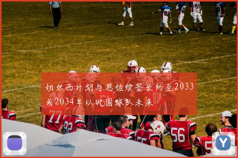 切尔西计划与恩佐续签长约至2033或2034年以巩固球队未来