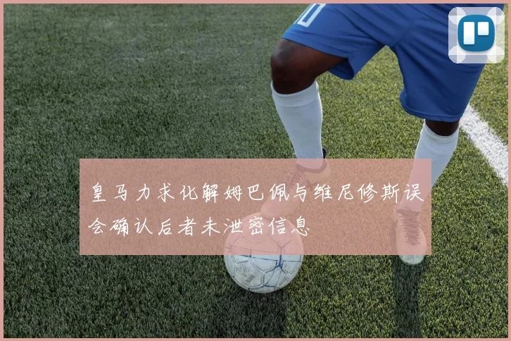 皇马力求化解姆巴佩与维尼修斯误会确认后者未泄密信息