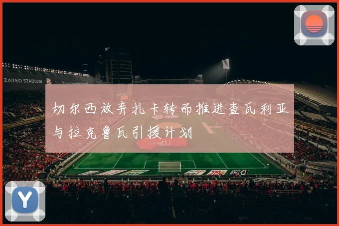 切尔西放弃扎卡转而推进查瓦利亚与拉克鲁瓦引援计划